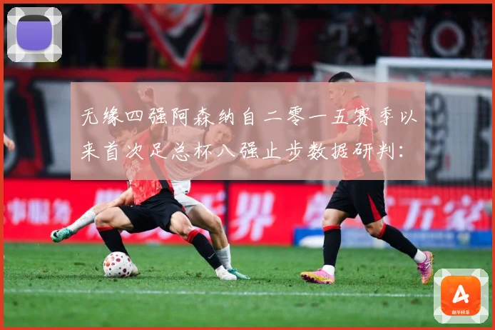 无缘四强阿森纳自二零一五赛季以来首次足总杯八强止步数据研判：最新赛事动态与深度分析