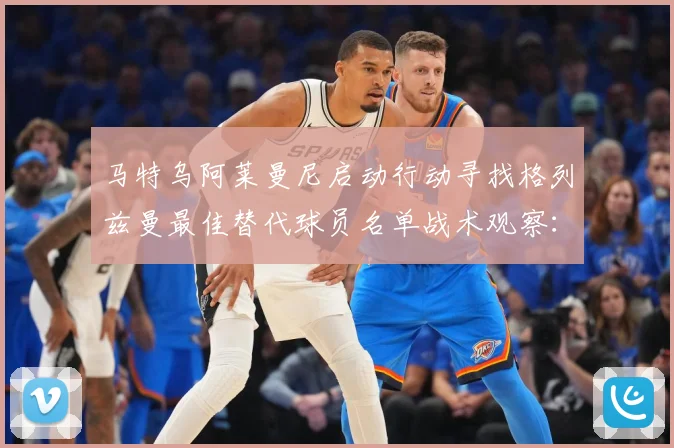 马特乌阿莱曼尼启动行动寻找格列兹曼最佳替代球员名单战术观察：最新赛事动态与深度分析