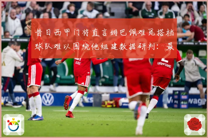 昔日西甲门将直言姆巴佩难觅搭档球队难以围绕他组建数据研判：最新赛事动态与深度分析