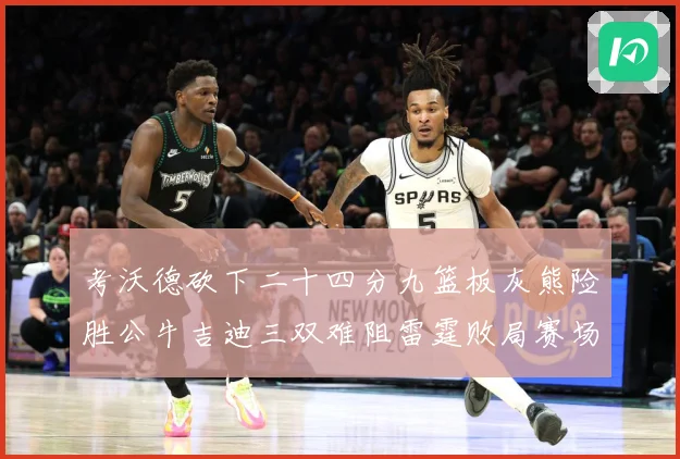 考沃德砍下二十四分九篮板灰熊险胜公牛吉迪三双难阻雷霆败局赛场复盘：最新赛事动态与深度分析