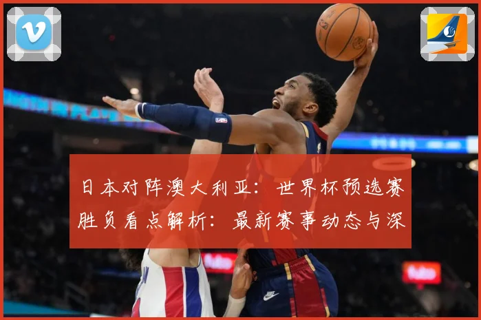 日本对阵澳大利亚：世界杯预选赛胜负看点解析：最新赛事动态与深度分析