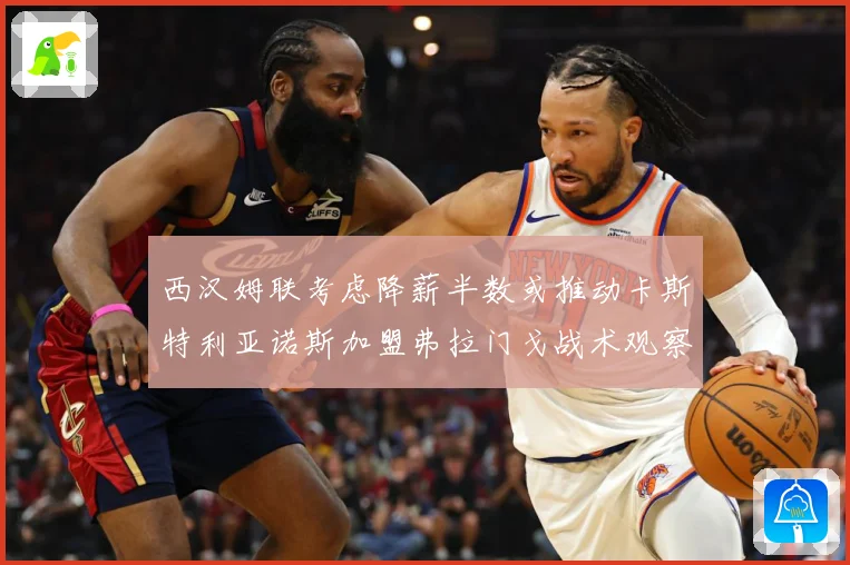西汉姆联考虑降薪半数或推动卡斯特利亚诺斯加盟弗拉门戈战术观察：最新赛事动态与深度分析