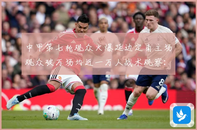 中甲第七轮观众火爆延边定南主场观众破万场均近一万人战术观察：最新赛事动态与深度分析