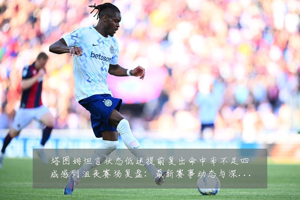 塔图姆坦言状态低迷提前复出命中率不足四成感到沮丧赛场复盘：最新赛事动态与深度分析